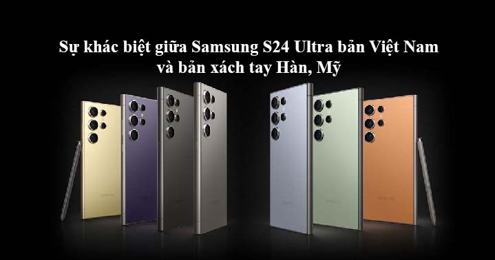 Sự khác biệt chính giữa Samsung S24 Ultra bản Việt Nam và bản xách tay Hàn, Mỹ